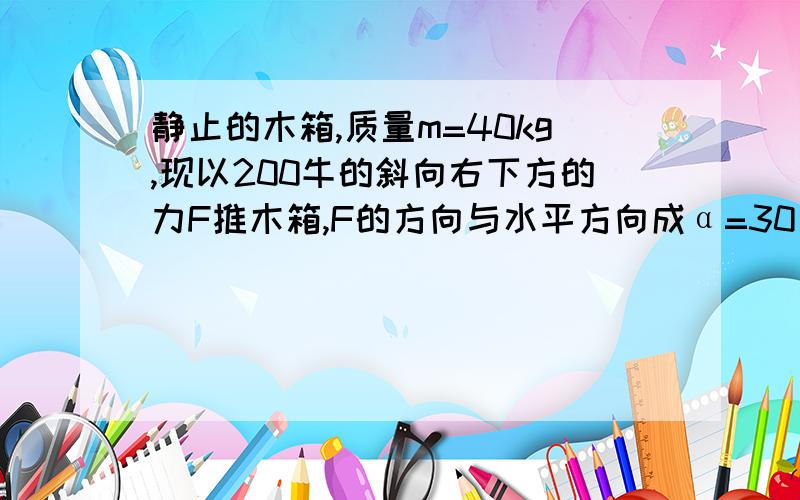 静止的木箱,质量m=40kg,现以200牛的斜向右下方的力F推木箱,F的方向与水平方向成α=30°,使木箱沿水平地运动,木箱与地面间的动摩擦因数为u=0.30 求 木箱在2秒末的速度和2秒内发生的位移.