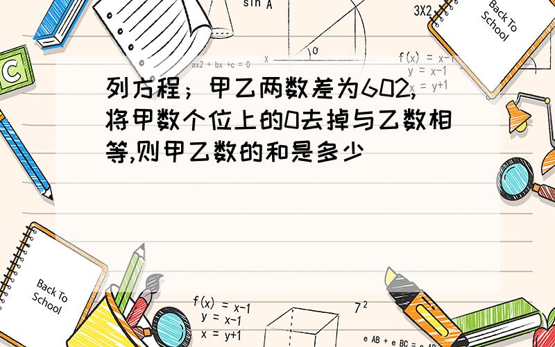 列方程；甲乙两数差为602,将甲数个位上的0去掉与乙数相等,则甲乙数的和是多少