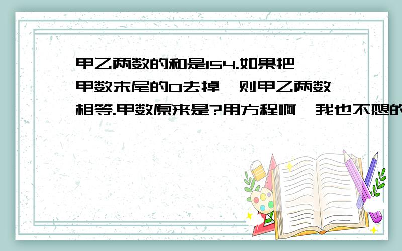 甲乙两数的和是154.如果把甲数末尾的0去掉,则甲乙两数相等.甲数原来是?用方程啊,我也不想的,老师逼的