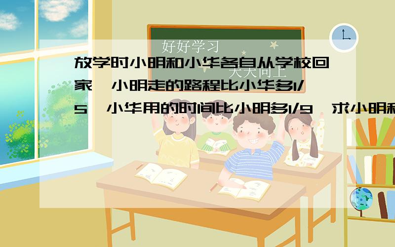 放学时小明和小华各自从学校回家,小明走的路程比小华多1/5,小华用的时间比小明多1/9,求小明和小华速度