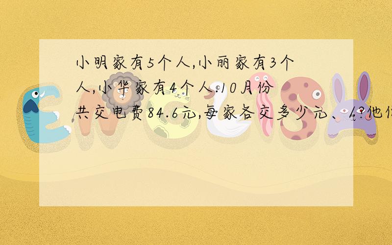 小明家有5个人,小丽家有3个人,小华家有4个人.10月份共交电费84.6元,每家各交多少元、/?他们住同一栋楼.