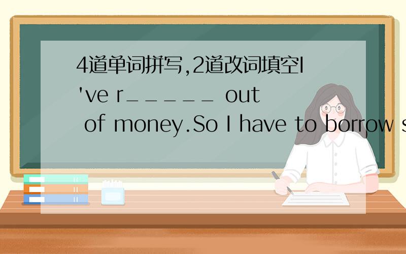 4道单词拼写,2道改词填空I've r_____ out of money.So I have to borrow some from my parents.My mother s_____ clothes in a clothing shop.The poor boy without parents was sent to a c_____ home.The workers make bicycle p_______,like wheels.Jimmy