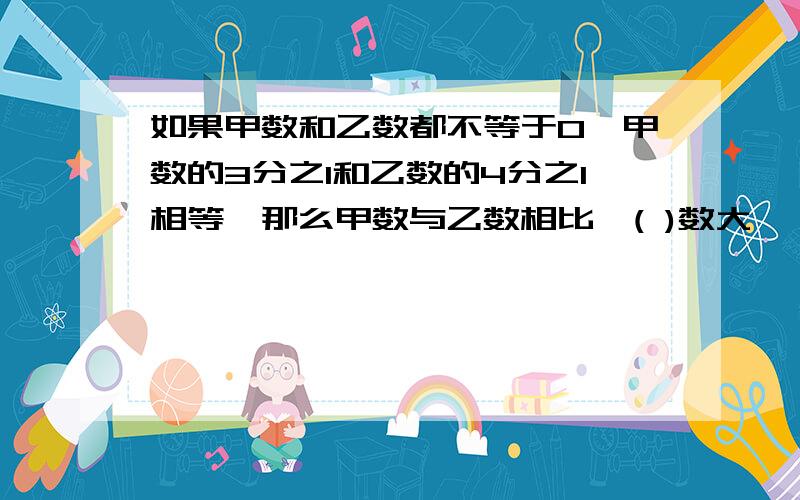 如果甲数和乙数都不等于0,甲数的3分之1和乙数的4分之1相等,那么甲数与乙数相比,( )数大