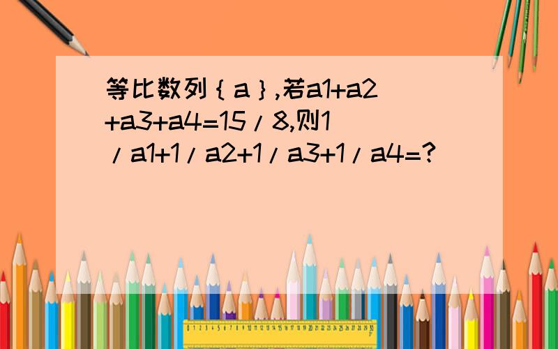 等比数列｛a｝,若a1+a2+a3+a4=15/8,则1/a1+1/a2+1/a3+1/a4=?