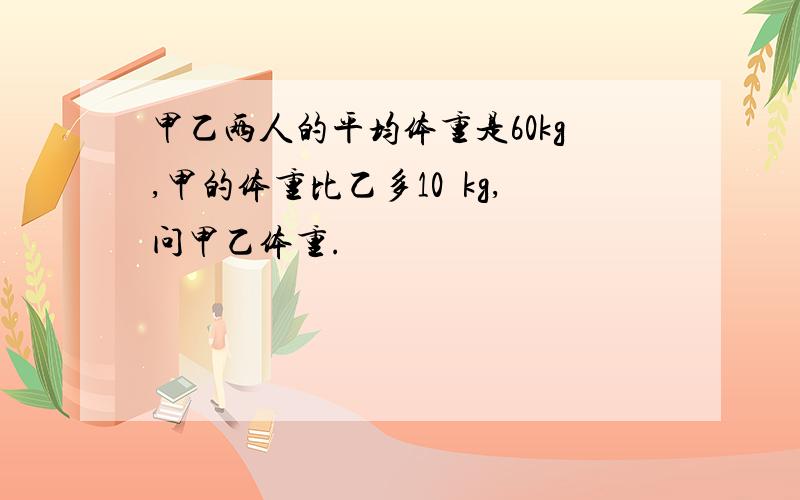 甲乙两人的平均体重是60kg,甲的体重比乙多10kg,问甲乙体重.