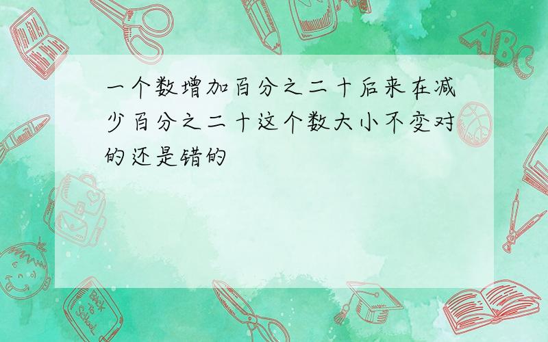 一个数增加百分之二十后来在减少百分之二十这个数大小不变对的还是错的