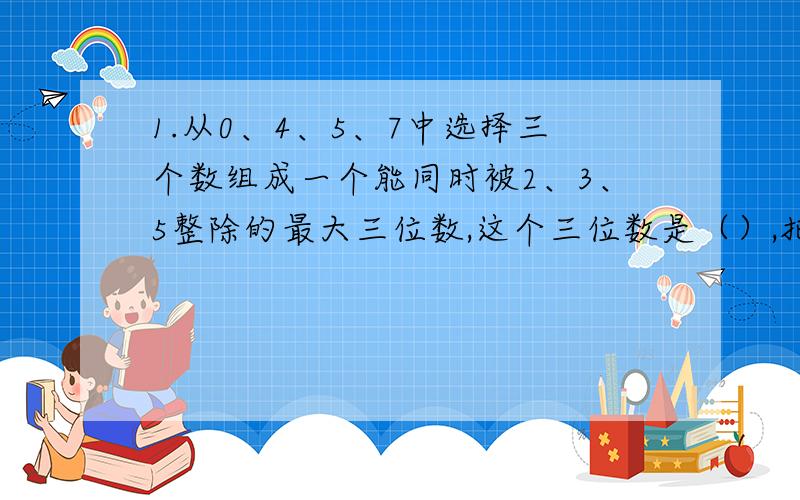 1.从0、4、5、7中选择三个数组成一个能同时被2、3、5整除的最大三位数,这个三位数是（）,把它分解质因数是（）2.27分之21的分子、分母同时加上一个数后,约分得到5分之4,这个数是（）3.一