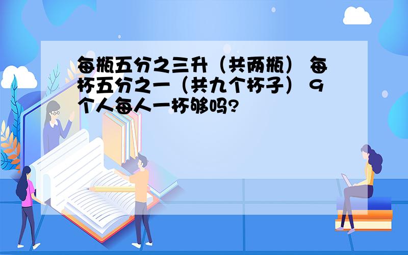 每瓶五分之三升（共两瓶） 每杯五分之一（共九个杯子） 9个人每人一杯够吗?