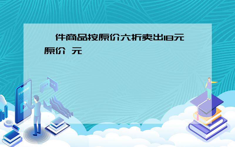 一件商品按原价六折卖出18元原价 元