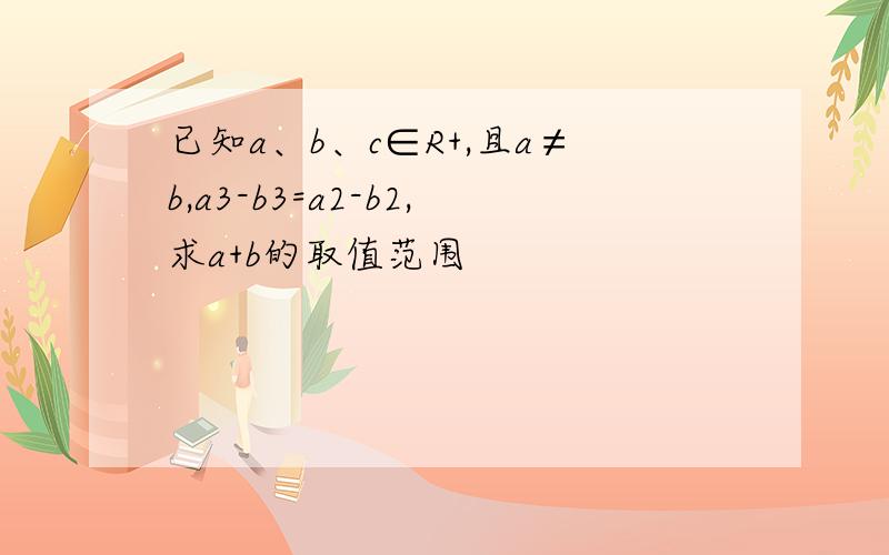 已知a、b、c∈R+,且a≠b,a3-b3=a2-b2,求a+b的取值范围