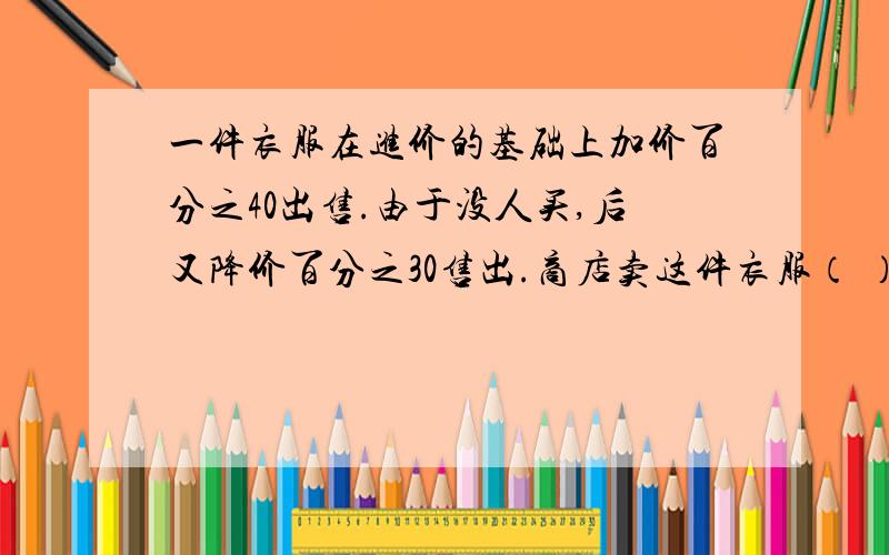 一件衣服在进价的基础上加价百分之40出售.由于没人买,后又降价百分之30售出.商店卖这件衣服（ ）1亏损 2赚钱 3不亏不赚 4无法判断 我考试时选得4错的,所以你们看前3个吧