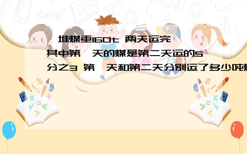 一堆煤重160t 两天运完 其中第一天的煤是第二天运的5分之3 第一天和第二天分别运了多少吨煤 急一堆煤重160t 两天运完 其中第一天的煤是第二天运的5分之3 第一天和第二天分别运了多少吨煤