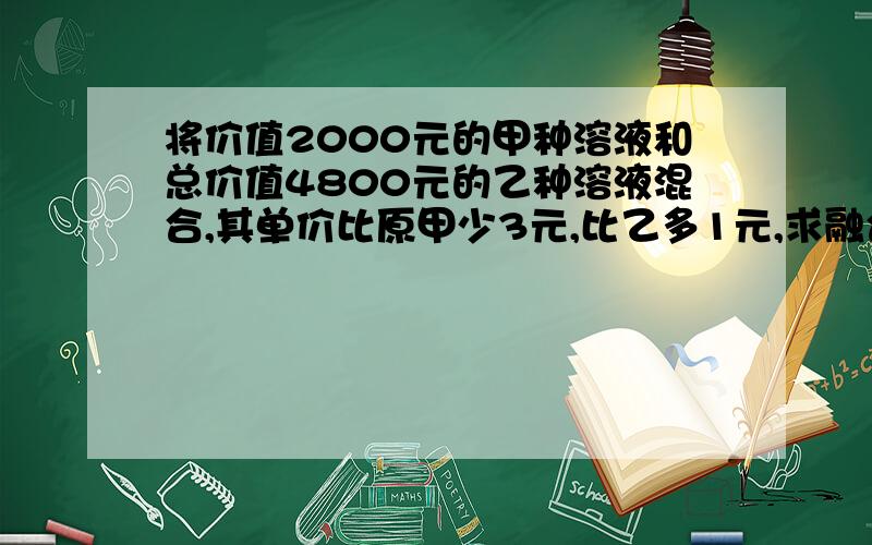 将价值2000元的甲种溶液和总价值4800元的乙种溶液混合,其单价比原甲少3元,比乙多1元,求融合后溶液的价格