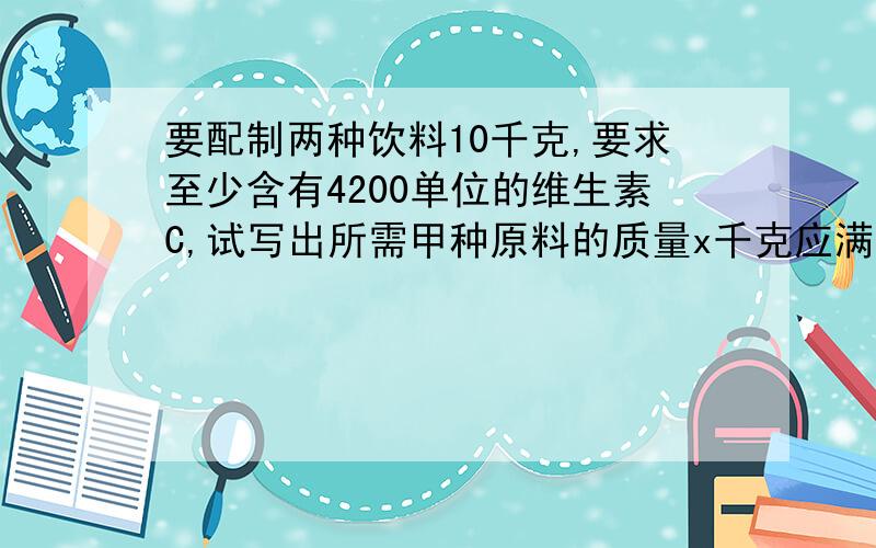 要配制两种饮料10千克,要求至少含有4200单位的维生素C,试写出所需甲种原料的质量x千克应满足的不等式甲原料一千克含维生素C600千克（价格8元一千克）,乙一千克含维生素C100千克（价格4元