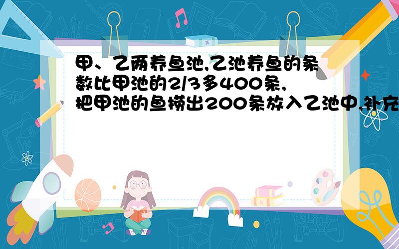 甲、乙两养鱼池,乙池养鱼的条数比甲池的2/3多400条,把甲池的鱼捞出200条放入乙池中,补充续甲、乙两鱼池的鱼的条数正好相等,甲池原有多少条鱼?（方程式解答）