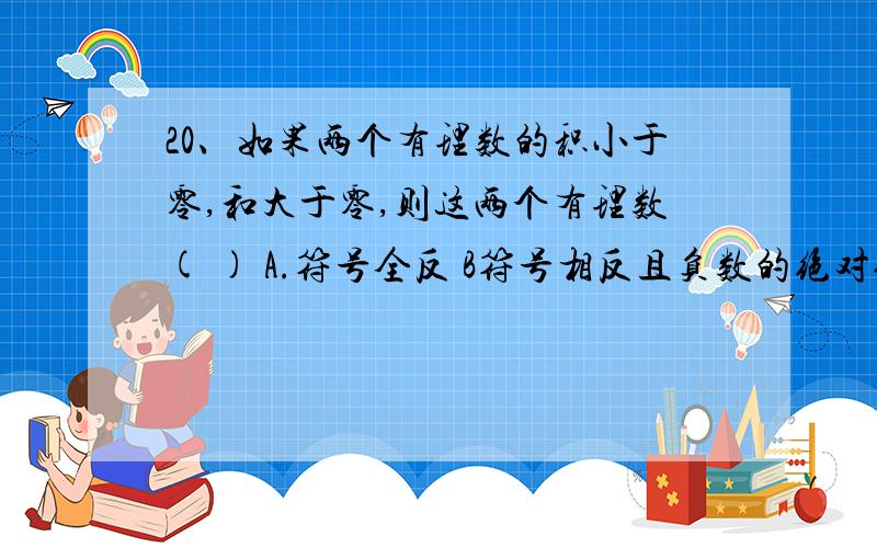 20、如果两个有理数的积小于零,和大于零,则这两个有理数( ) A.符号全反 B符号相反且负数的绝对值大c符号相反却绝对值相等 D符号相反且正数的绝对更大