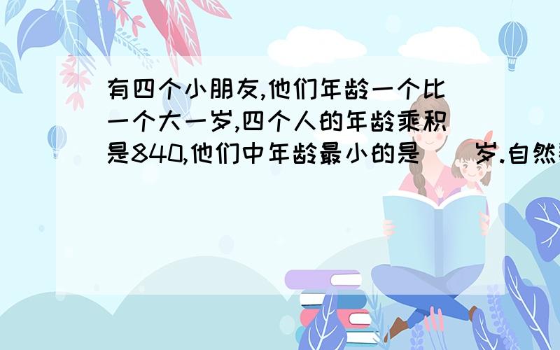 有四个小朋友,他们年龄一个比一个大一岁,四个人的年龄乘积是840,他们中年龄最小的是（）岁.自然数A、B是互质数,那么A、B的最大公因数是（）,最小公倍数是（）.用两个长是4cm，宽是3cm，