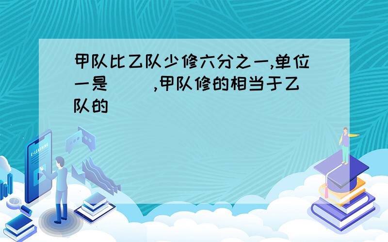 甲队比乙队少修六分之一,单位一是（ ）,甲队修的相当于乙队的（ ）