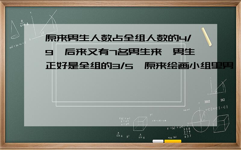 原来男生人数占全组人数的4/9,后来又有7名男生来,男生正好是全组的3/5,原来绘画小组里男、女各有几人?要算式和答案,