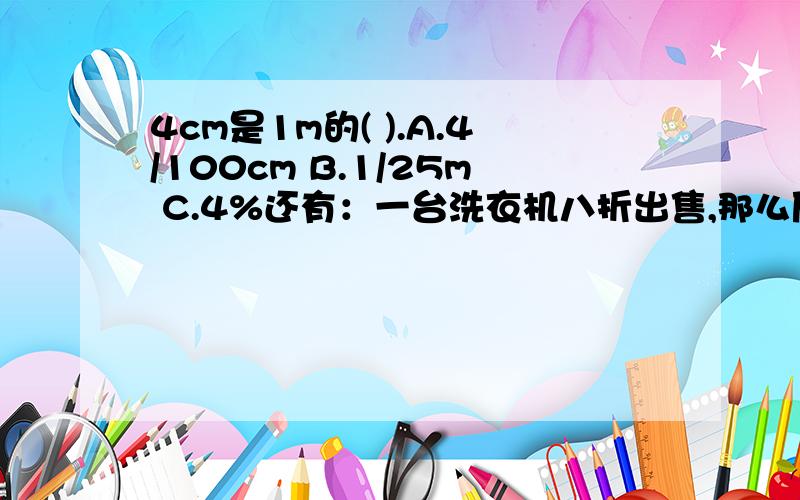 4cm是1m的( ).A.4/100cm B.1/25m C.4%还有：一台洗衣机八折出售,那么原价是（ ）A.原价的80％ B.原价的20％ C.原价的75％