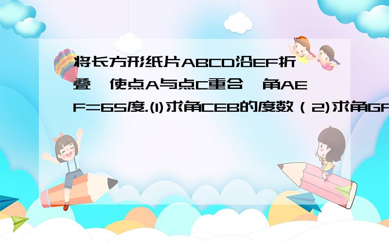 将长方形纸片ABCD沿EF折叠,使点A与点C重合,角AEF=65度.(1)求角CEB的度数（2)求角GFC的度数