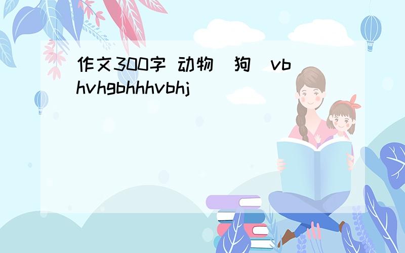 作文300字 动物(狗）vbhvhgbhhhvbhj