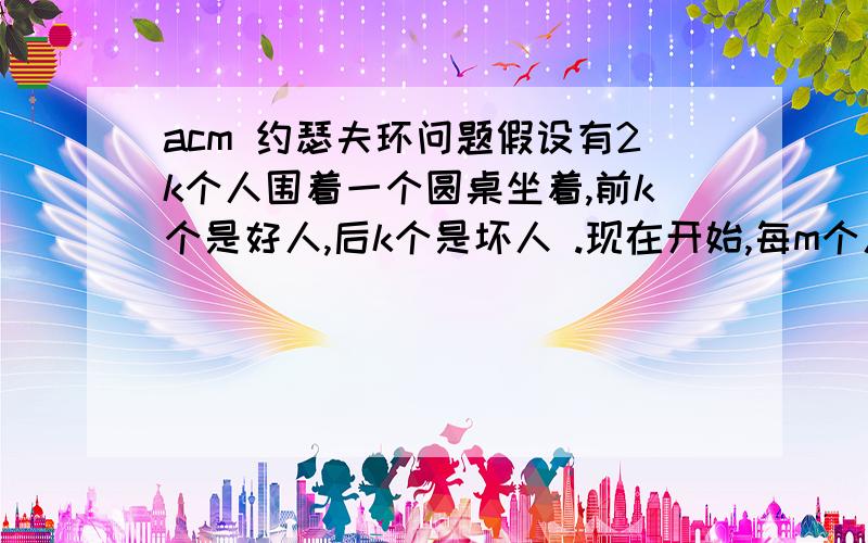 acm 约瑟夫环问题假设有2k个人围着一个圆桌坐着,前k个是好人,后k个是坏人 .现在开始,每m个人踢掉一个,比如有6个人,m=5,那么,被踢掉的人依次是5,4,6,2,3,1.现在要求,在踢掉第一个好人前,必需把