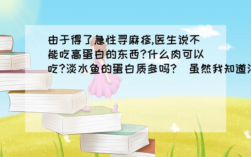 由于得了急性寻麻疹,医生说不能吃高蛋白的东西?什么肉可以吃?淡水鱼的蛋白质多吗?（虽然我知道海水的鱼比它多,）