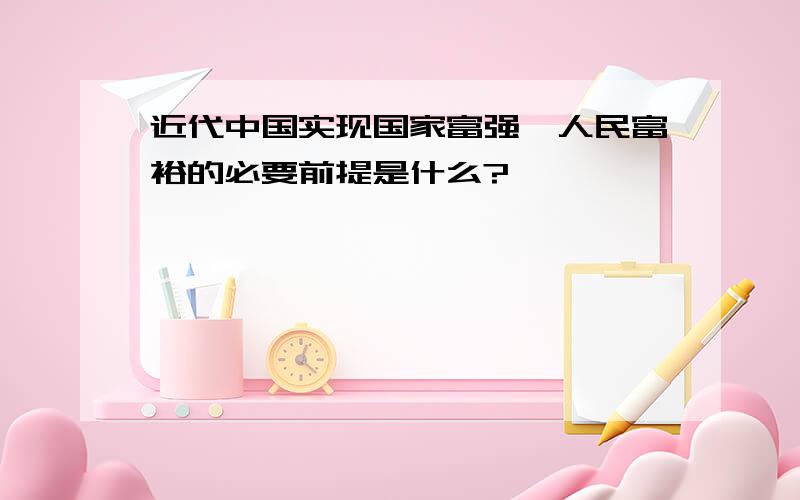 近代中国实现国家富强、人民富裕的必要前提是什么?