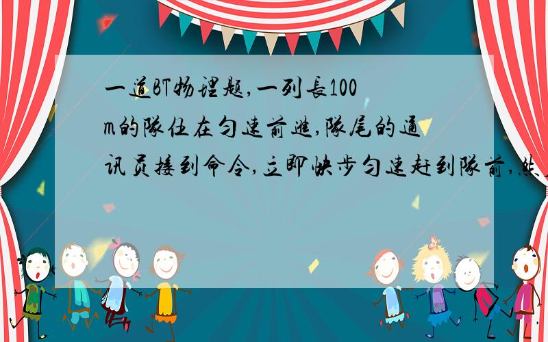 一道BT物理题,一列长100m的队伍在匀速前进,队尾的通讯员接到命令,立即快步匀速赶到队前,然后又以同样的速率返回队尾.当通讯员回到队尾时,整个队伍又前进了100m,问通讯员一共走了多少路