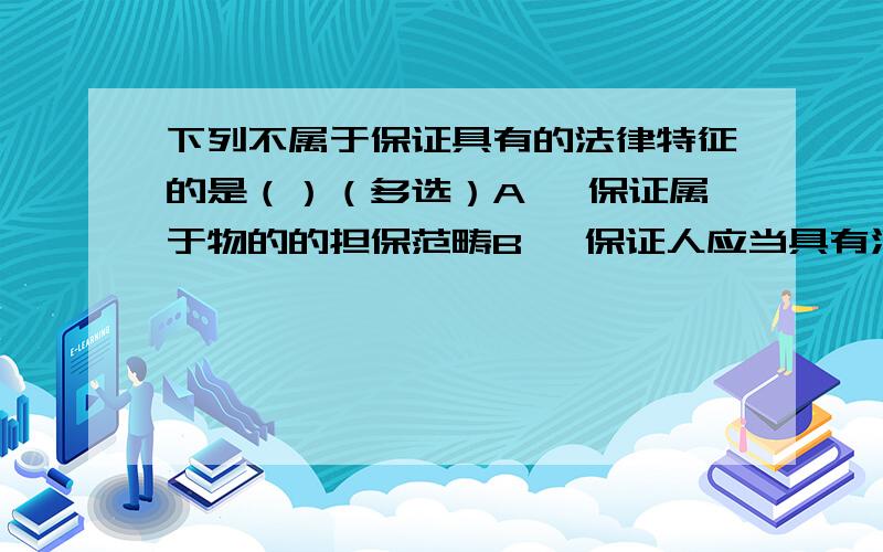 下列不属于保证具有的法律特征的是（）（多选）A> 保证属于物的的担保范畴B> 保证人应当具有清偿债务的能力C> 保证人必须为主合同以外的第三人D> 保证方式不同承担不同责任