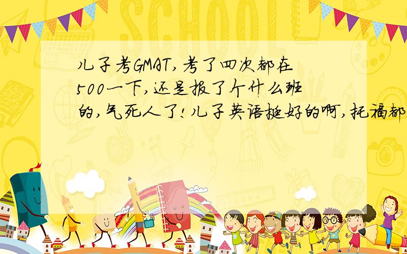 儿子考GMAT,考了四次都在500一下,还是报了个什么班的,气死人了!儿子英语挺好的啊,托福都过了,怎么就这个死活过不了,还报的班,钱都打水漂就不说了,关键孩子现在心里压力很大,看着他着急,