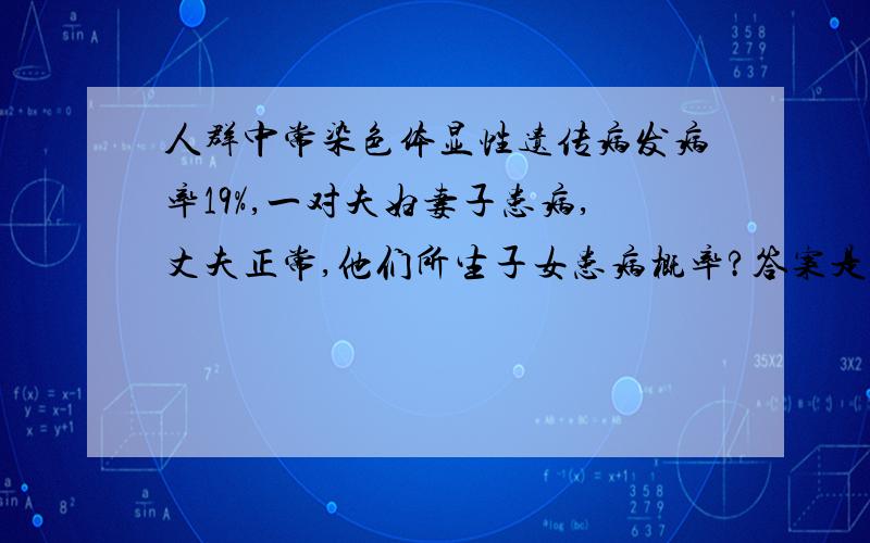 人群中常染色体显性遗传病发病率19%,一对夫妇妻子患病,丈夫正常,他们所生子女患病概率?答案是10/19麻烦给详细解释下怎么得出来的