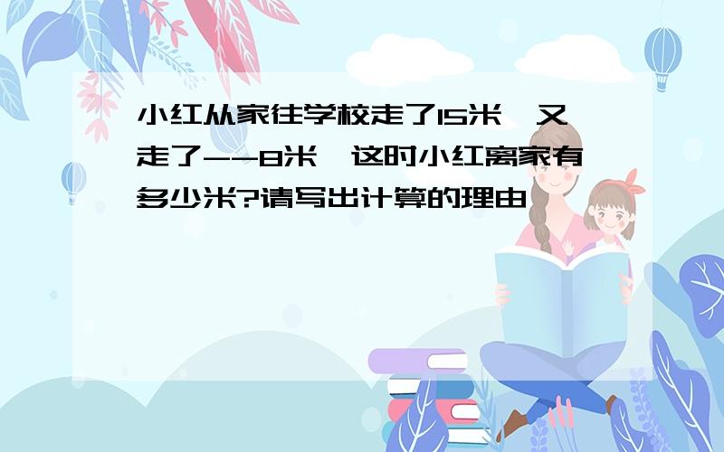 小红从家往学校走了15米,又走了--8米,这时小红离家有多少米?请写出计算的理由