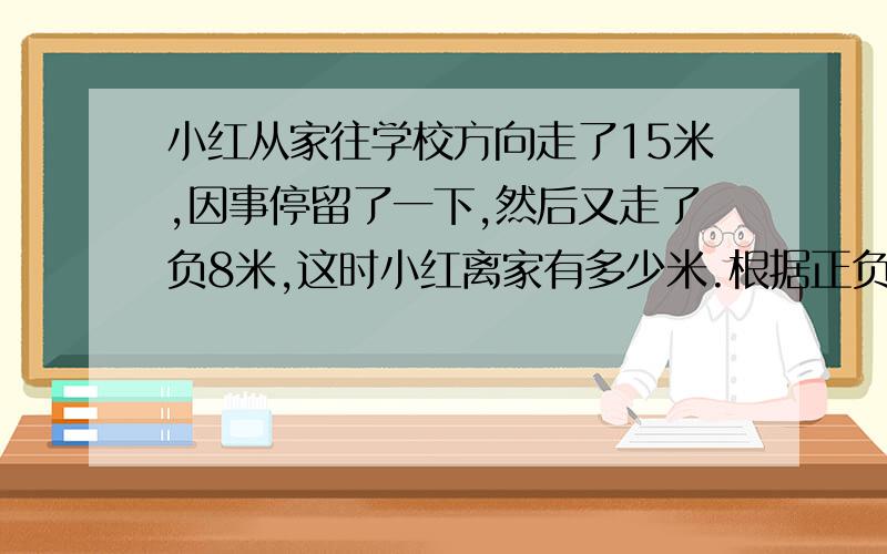 小红从家往学校方向走了15米,因事停留了一下,然后又走了负8米,这时小红离家有多少米.根据正负数的意义计算这道题,并写出你计算的理由