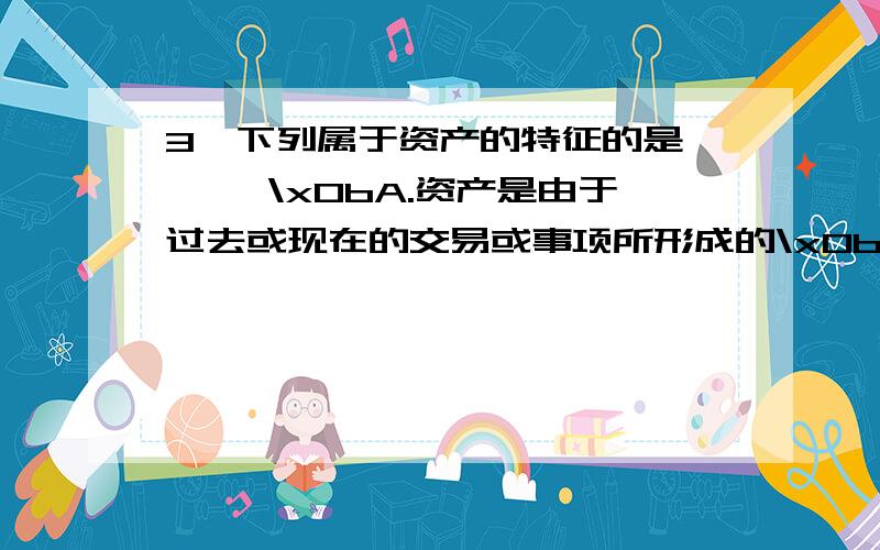 3、下列属于资产的特征的是 【 】\x0bA.资产是由于过去或现在的交易或事项所形成的\x0bB.资产是由企业拥有或者控制的\x0bC.资产能够给企业带来未来经济利益\x0bD.资产一定具有具体的实物形