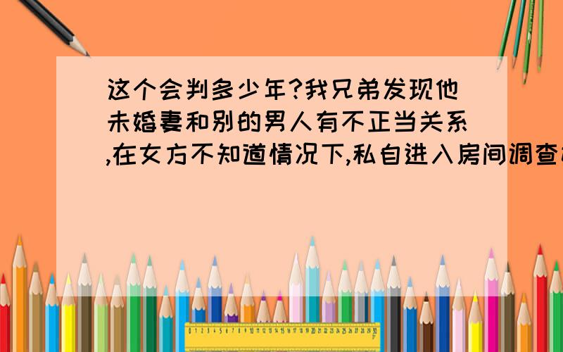 这个会判多少年?我兄弟发现他未婚妻和别的男人有不正当关系,在女方不知道情况下,私自进入房间调查她的隐私,证明那女的的确有不正当关系,那女的说要上法院告他,但是手里没有确切证据,