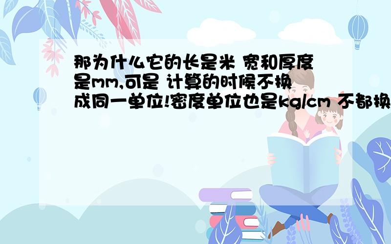 那为什么它的长是米 宽和厚度是mm,可是 计算的时候不换成同一单位!密度单位也是kg/cm 不都换成cm不一样 ,我算了 ,就说50*5 的铜排是mm单位,长是3米吧 密度是8.9kg/cm 这铜排多重?