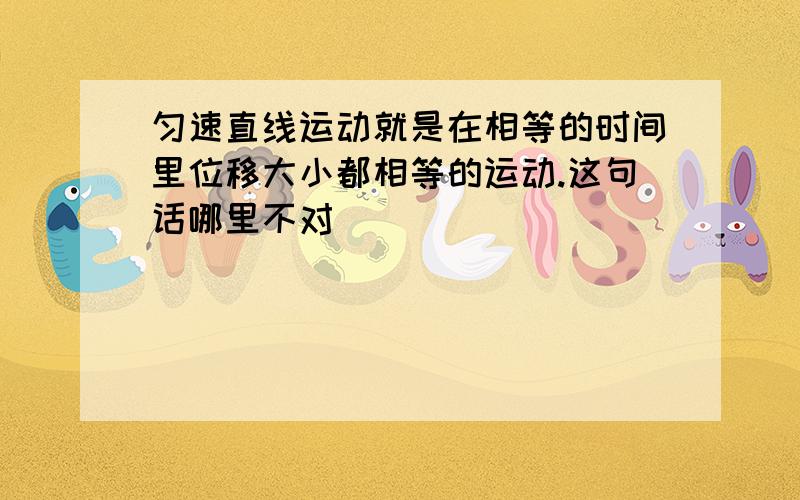 匀速直线运动就是在相等的时间里位移大小都相等的运动.这句话哪里不对