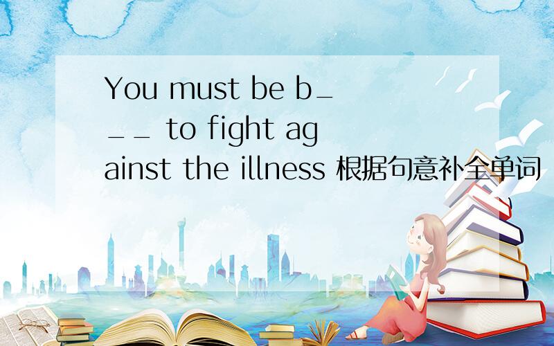 You must be b___ to fight against the illness 根据句意补全单词