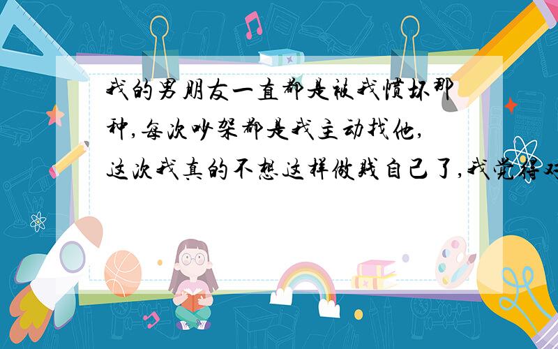 我的男朋友一直都是被我惯坏那种,每次吵架都是我主动找他,这次我真的不想这样做贱自己了,我觉得对他太这次冷战原因是前天晚上他出去吃饭,很晚没回家,我给他发信让他早点回来,他回信