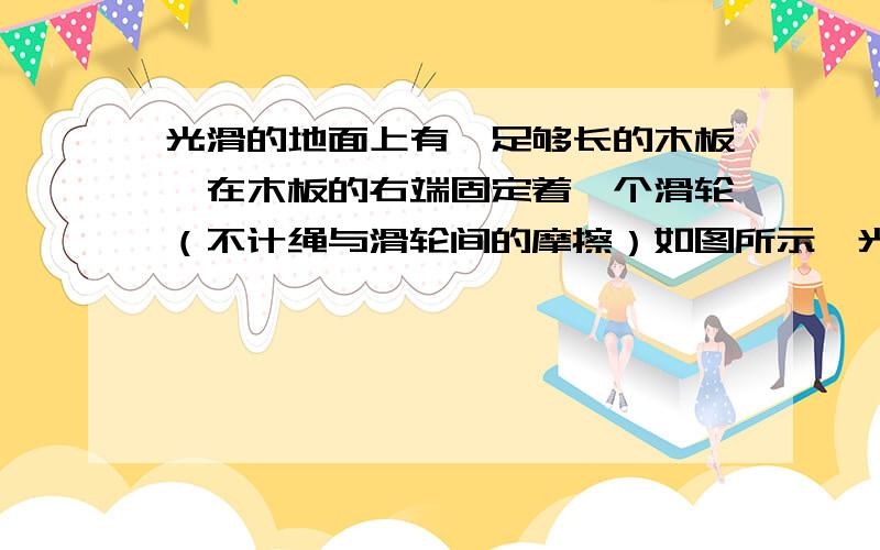 光滑的地面上有一足够长的木板,在木板的右端固定着一个滑轮（不计绳与滑轮间的摩擦）如图所示,光滑的地面上有一足够长的木板,在木板的右端固定着一个滑轮（不计绳与滑轮间的摩擦）,