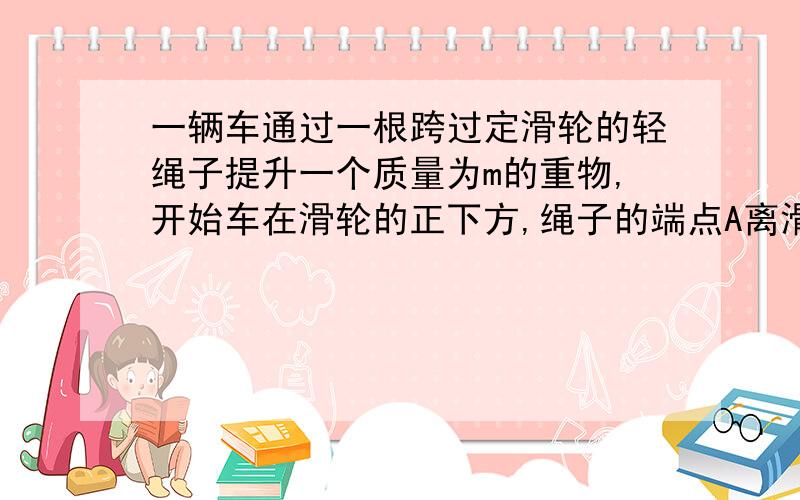 一辆车通过一根跨过定滑轮的轻绳子提升一个质量为m的重物,开始车在滑轮的正下方,绳子的端点A离滑轮的距�一辆车通过一根跨过定滑轮的轻绳子提升一个质量为m的重物,开始车在滑轮的正