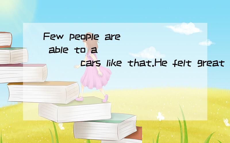 Few people are able to a_______ cars like that.He felt great f_______ when his youngest daughter won first prize.