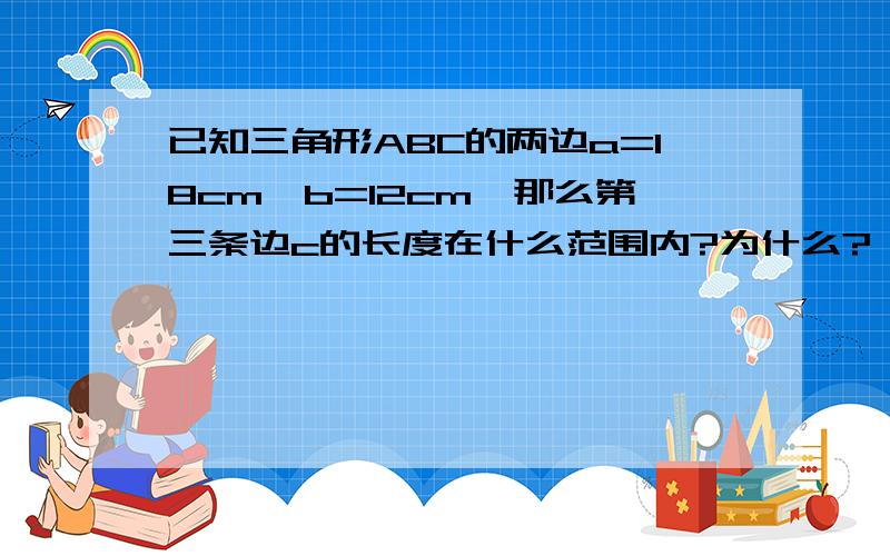 已知三角形ABC的两边a=18cm,b=12cm,那么第三条边c的长度在什么范围内?为什么?,