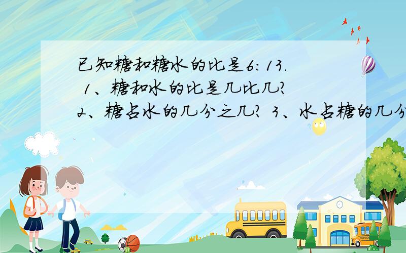 已知糖和糖水的比是6:13. 1、糖和水的比是几比几? 2、糖占水的几分之几? 3、水占糖的几分之已知糖和糖水的比是6:13.1、糖和水的比是几比几?2、糖占水的几分之几?3、水占糖的几分之几?