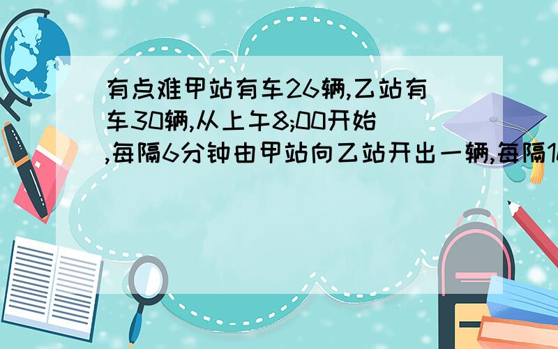 有点难甲站有车26辆,乙站有车30辆,从上午8;00开始,每隔6分钟由甲站向乙站开出一辆,每隔10分钟由乙站向甲站开出一辆,都经过1小时到达对方车站,问最早在什么时刻乙站有车的辆数是甲车的3倍