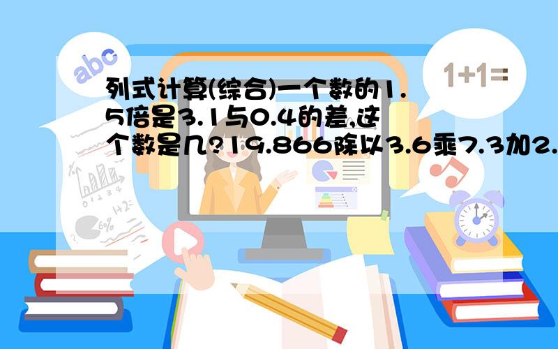 列式计算(综合)一个数的1.5倍是3.1与0.4的差,这个数是几?19.866除以3.6乘7.3加2.1的和,商是多少?