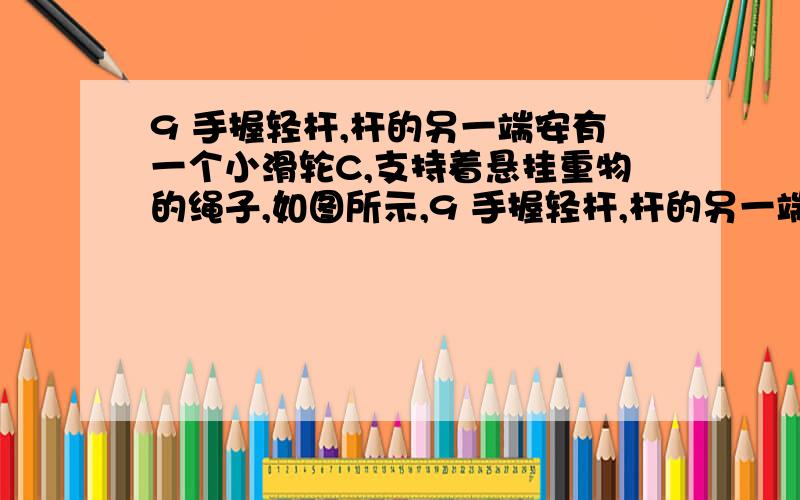 9 手握轻杆,杆的另一端安有一个小滑轮C,支持着悬挂重物的绳子,如图所示,9 手握轻杆,杆的另一端安有一个小滑轮C,支持着悬挂重物的绳子,如图所示,现保持滑轮C的位置不变,使杆向下转动一个