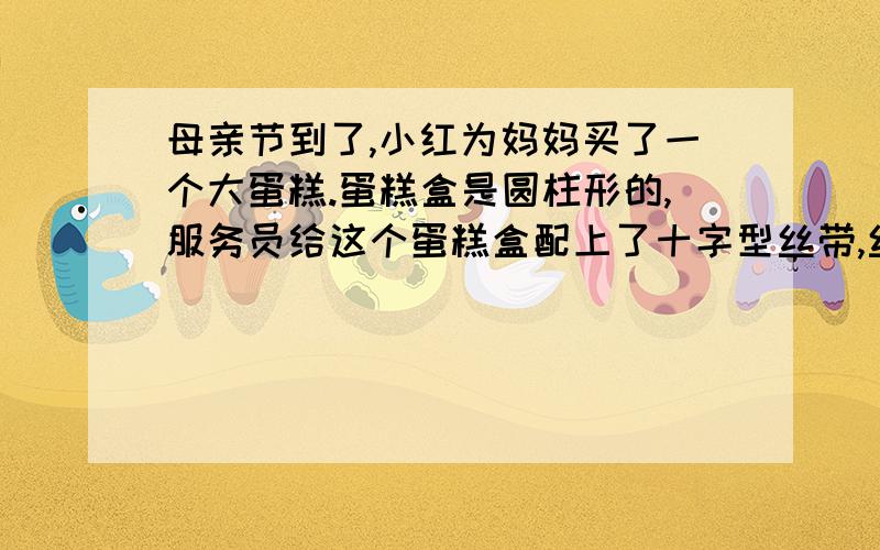 母亲节到了,小红为妈妈买了一个大蛋糕.蛋糕盒是圆柱形的,服务员给这个蛋糕盒配上了十字型丝带,丝带长多少厘米?（蝴蝶结要10厘米）直径长40厘米,